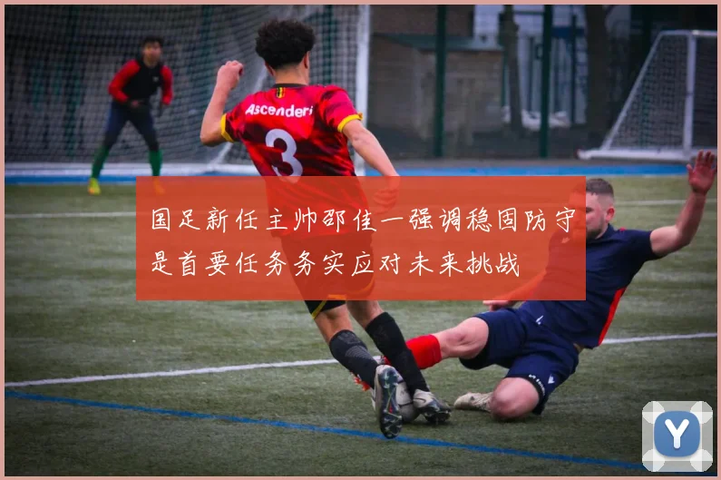 国足新任主帅邵佳一强调稳固防守是首要任务务实应对未来挑战