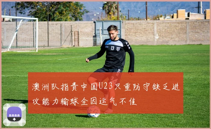 澳洲队指责中国U23只重防守缺乏进攻能力输球全因运气不佳