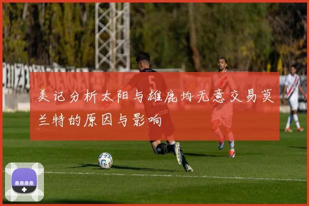 美记分析太阳与雄鹿均无意交易莫兰特的原因与影响