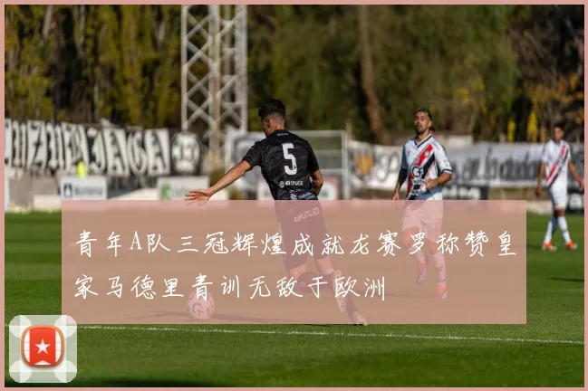 青年A队三冠辉煌成就龙赛罗称赞皇家马德里青训无敌于欧洲