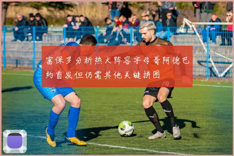 富保罗分析热火阵容字母哥阿德巴约首发但仍需其他关键拼图