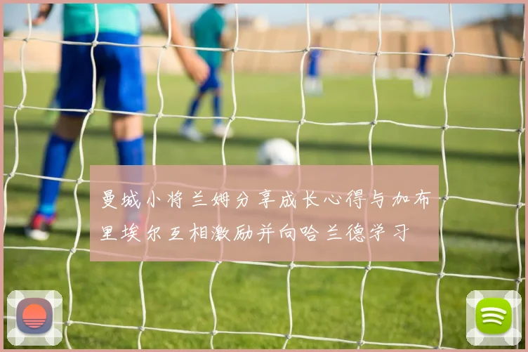 曼城小将兰姆分享成长心得与加布里埃尔互相激励并向哈兰德学习