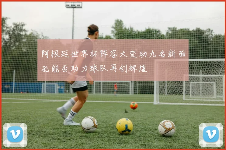 阿根廷世界杯阵容大变动九名新面孔能否助力球队再创辉煌