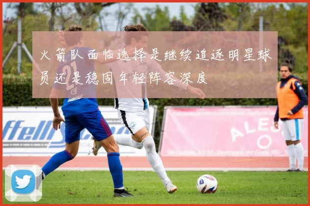 火箭队面临选择是继续追逐明星球员还是稳固年轻阵容深度