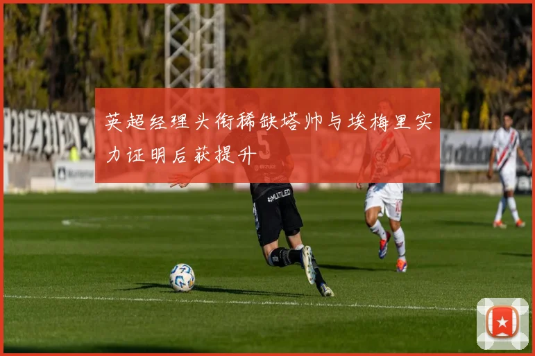 英超经理头衔稀缺塔帅与埃梅里实力证明后获提升