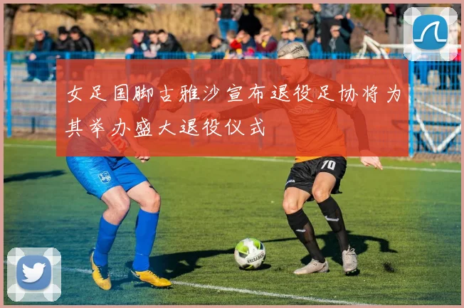 女足国脚古雅沙宣布退役足协将为其举办盛大退役仪式