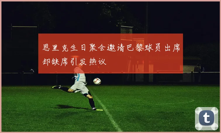 恩里克生日聚会邀请巴黎球员出席却缺席引发热议