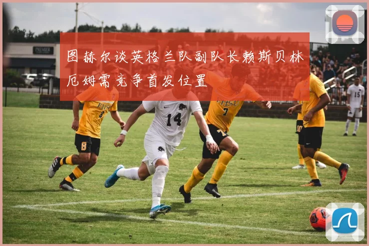 图赫尔谈英格兰队副队长赖斯贝林厄姆需竞争首发位置