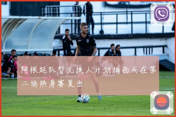 阿根廷队暂无换人计划梅西或在第二场热身赛复出