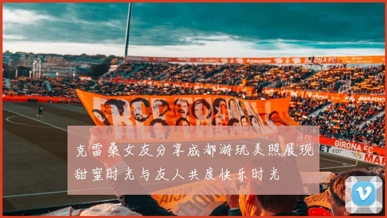 克雷桑女友分享成都游玩美照展现甜蜜时光与友人共度快乐时光