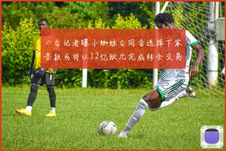 六台记者曝小蜘蛛合同含选择下家条款或将以12亿欧元完成转会交易